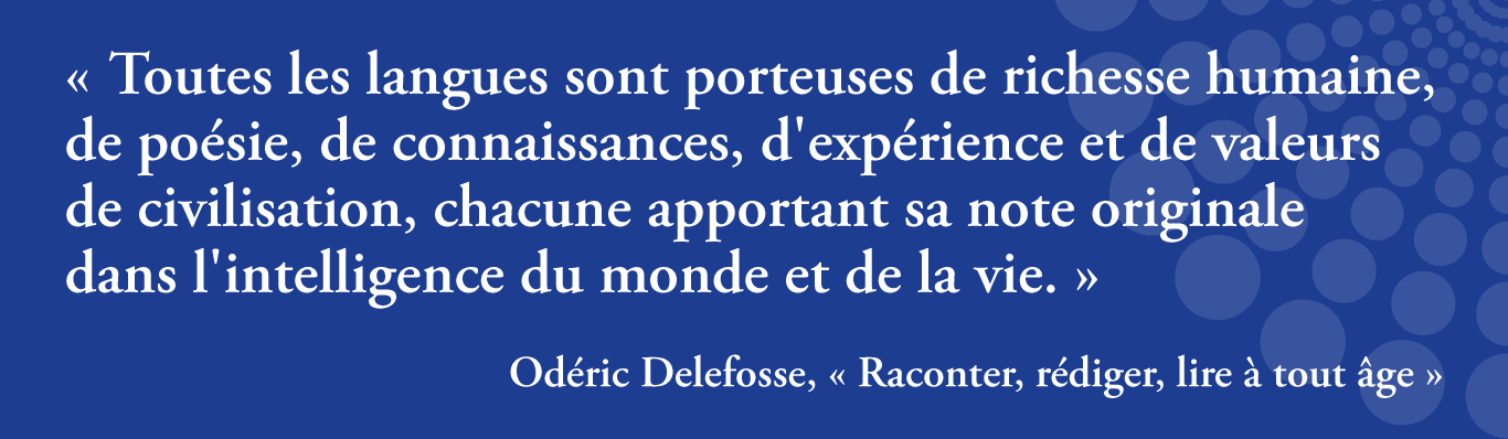 Toutes les langues sont porteuses de richesse humaine, de poésie, de connaissances, d'expérience et de valeurs de civilisation, chacune apportant sa note originale
dans l'intelligence du monde et de la vie. Extrait du livre Raconter, rédiger, lire à tout âge d'Odéric Delefosse