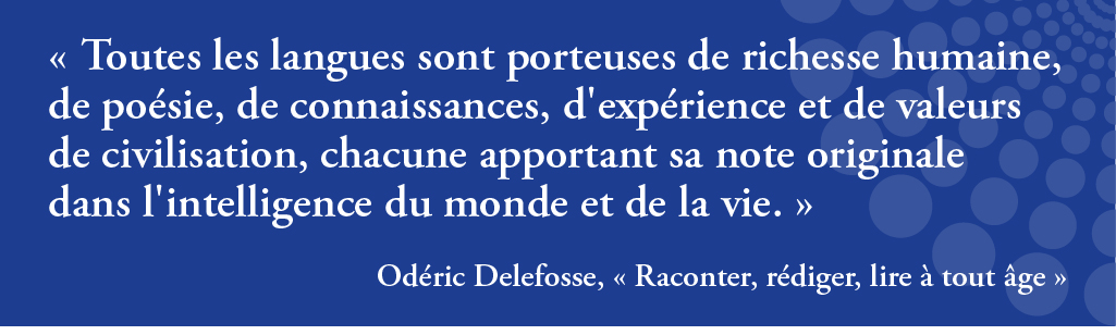Toutes les langues sont porteuses de richesse humaine, de poésie, de connaissances, d'expérience et de valeurs de civilisation, chacune apportant sa note originale
dans l'intelligence du monde et de la vie. Extrait du livre Raconter, rédiger, lire à tout âge d'Odéric Delefosse